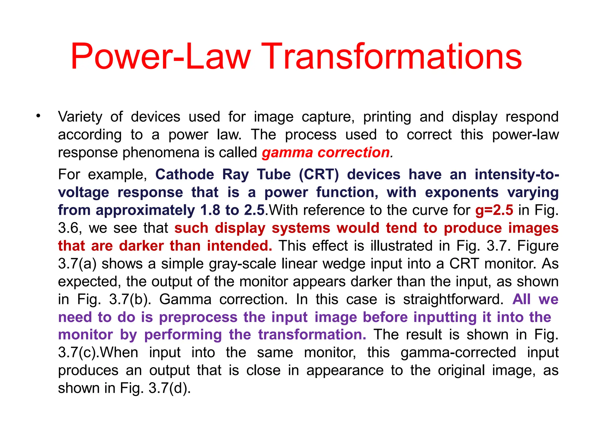 Power-Law Transformations
• Variety of devices used for image capture, printing and display respond
according to a power law. The process used to correct this power-law
response phenomena is called gamma correction.
For example, Cathode Ray Tube (CRT) devices have an intensity-to-
voltage response that is a power function, with exponents varying
from approximately 1.8 to 2.5.With reference to the curve for g=2.5 in Fig.
3.6, we see that such display systems would tend to produce images
that are darker than intended. This effect is illustrated in Fig. 3.7. Figure
3.7(a) shows a simple gray-scale linear wedge input into a CRT monitor. As
expected, the output of the monitor appears darker than the input, as shown
in Fig. 3.7(b). Gamma correction. In this case is straightforward. All we
need to do is preprocess the input image before inputting it into the
monitor by performing the transformation. The result is shown in Fig.
3.7(c).When input into the same monitor, this gamma-corrected input
produces an output that is close in appearance to the original image, as
shown in Fig. 3.7(d).
 