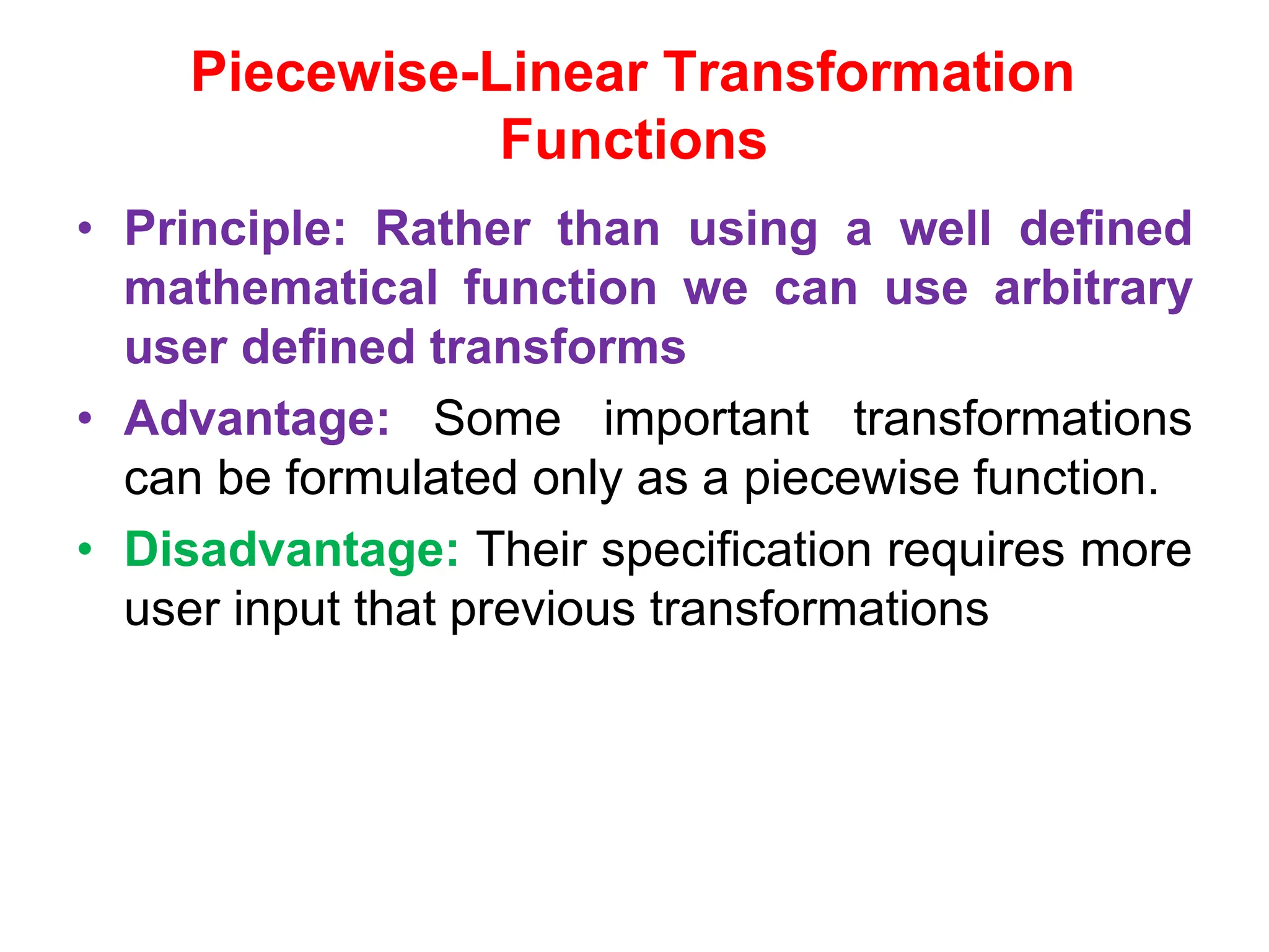 Piecewise-Linear Transformation
Functions
• Principle: Rather than using a well defined
mathematical function we can use arbitrary
user defined transforms
• Advantage: Some important transformations
can be formulated only as a piecewise function.
• Disadvantage: Their specification requires more
user input that previous transformations
 