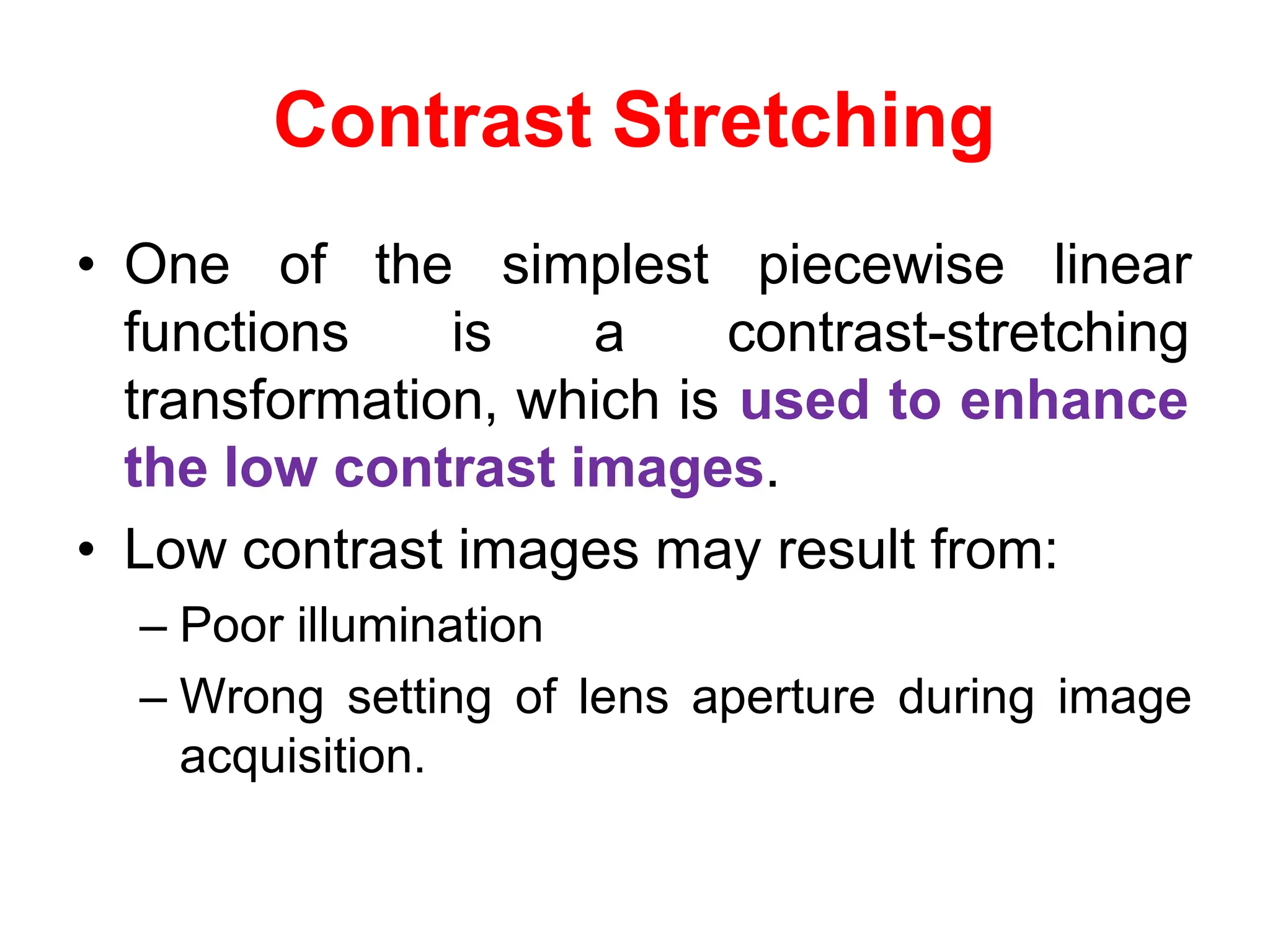 Contrast Stretching
• One of
functions
the simplest piecewise linear
is a contrast-stretching
transformation, which is used to enhance
the low contrast images.
• Low contrast images may result from:
– Poor illumination
– Wrong setting of lens aperture during image
acquisition.
 