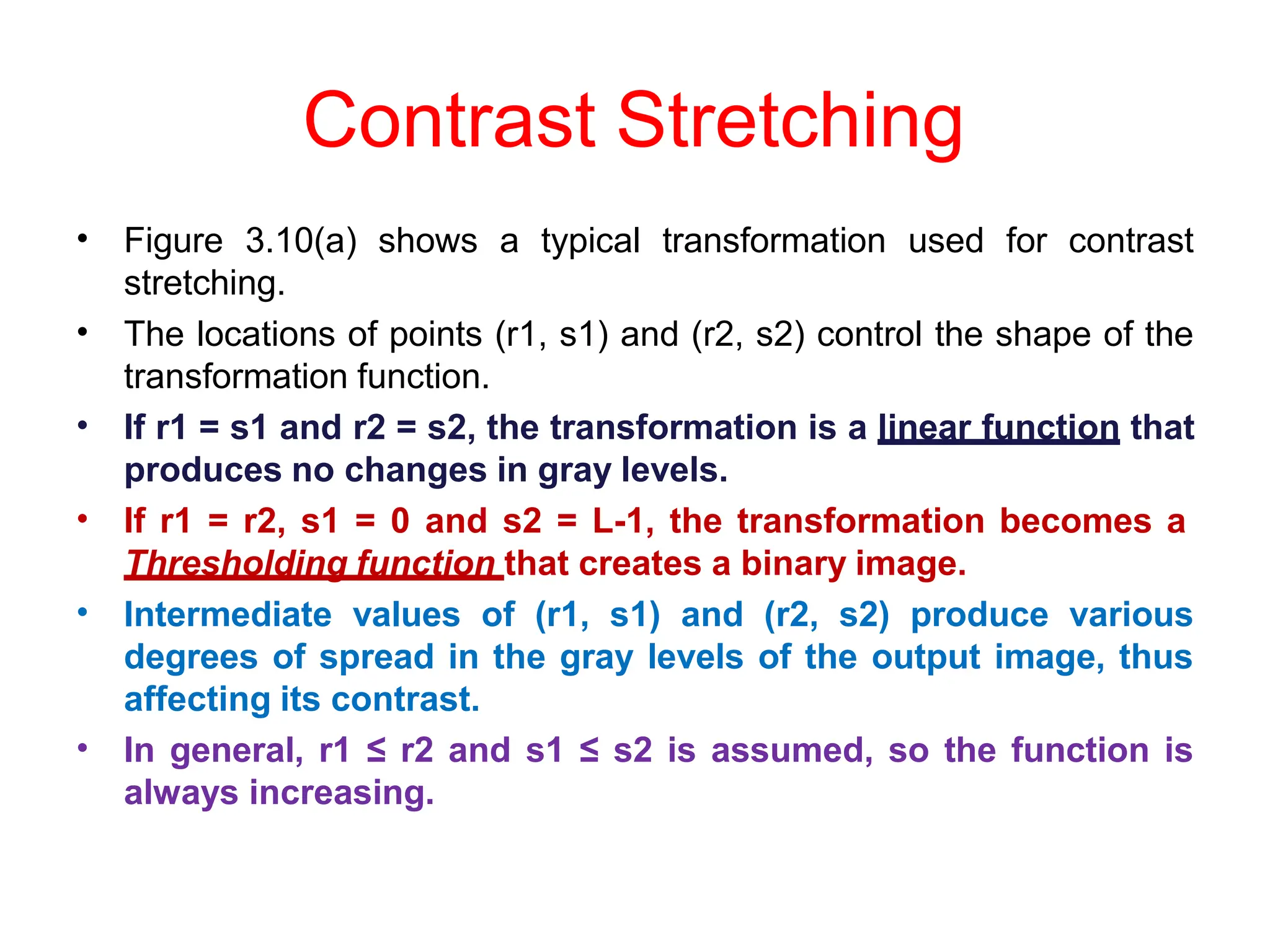 Contrast Stretching
• Figure 3.10(a) shows a typical transformation used for contrast
stretching.
The locations of points (r1, s1) and (r2, s2) control the shape of the
transformation function.
If r1 = s1 and r2 = s2, the transformation is a linear function that
produces no changes in gray levels.
If r1 = r2, s1 = 0 and s2 = L-1, the transformation becomes a
Thresholding function that creates a binary image.
Intermediate values of (r1, s1) and (r2, s2) produce various
degrees of spread in the gray levels of the output image, thus
affecting its contrast.
In general, r1 ≤ r2 and s1 ≤ s2 is assumed, so the function is
always increasing.
•
•
•
•
•
 