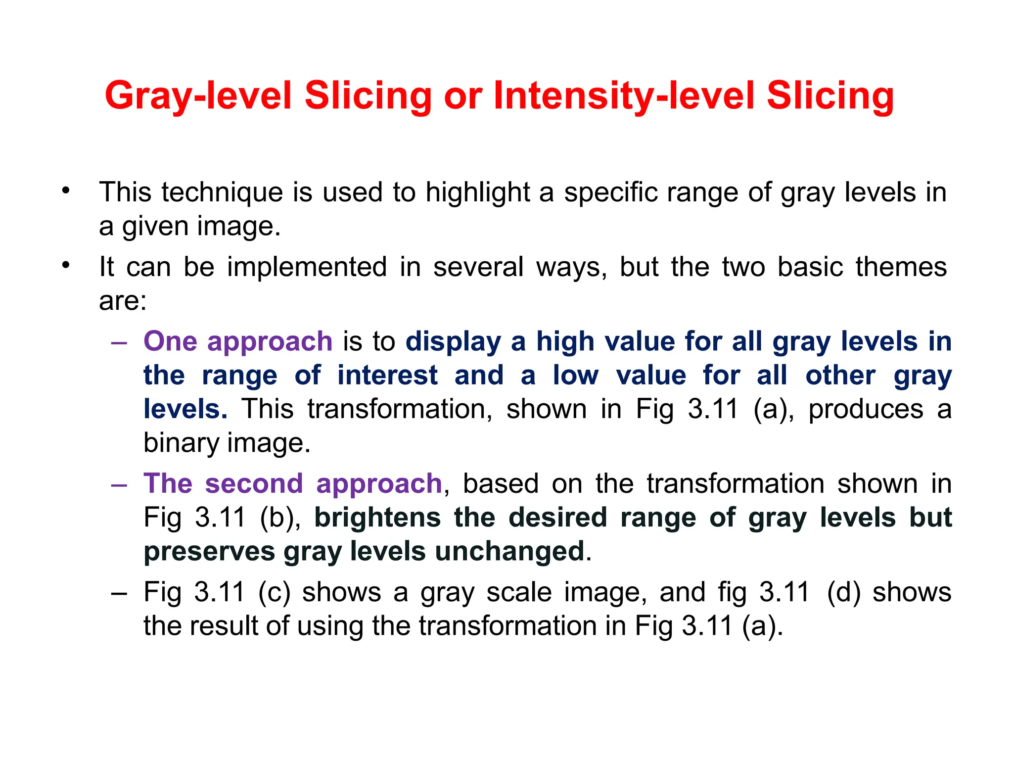 Gray-level Slicing or Intensity-level Slicing
• This technique is used to highlight a specific range of gray levels in
a given image.
It can be implemented in several ways, but the two basic themes
are:
– One approach is to display a high value for all gray levels in
the range of interest and a low value for all other gray
levels. This transformation, shown in Fig 3.11 (a), produces a
binary image.
– The second approach, based on the transformation shown in
Fig 3.11 (b), brightens the desired range of gray levels but
preserves gray levels unchanged.
– Fig 3.11 (c) shows a gray scale image, and fig 3.11 (d) shows
the result of using the transformation in Fig 3.11 (a).
•
 