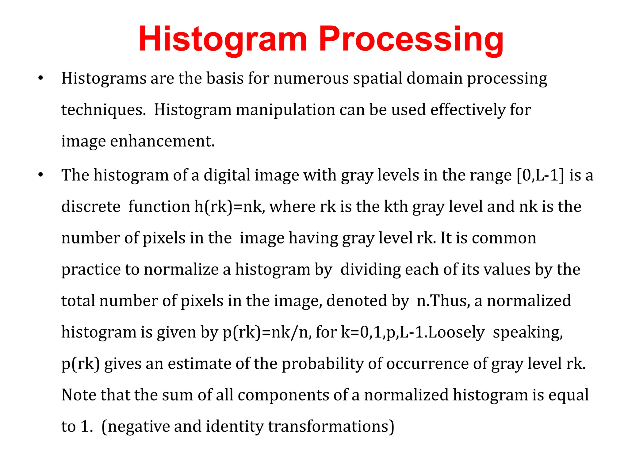 Histogram Processing
• Histograms are the basis for numerous spatial domain processing
techniques. Histogram manipulation can be used effectively for
image enhancement.
• The histogram of a digital image with gray levels in the range [0,L-1] is a
discrete function h(rk)=nk, where rk is the kth gray level and nk is the
number of pixels in the image having gray level rk. It is common
practice to normalize a histogram by dividing each of its values by the
total number of pixels in the image, denoted by n.Thus, a normalized
histogram is given by p(rk)=nk/n, for k=0,1,p,L-1.Loosely speaking,
p(rk) gives an estimate of the probability of occurrence of gray level rk.
Note that the sum of all components of a normalized histogram is equal
to 1. (negative and identity transformations)
 