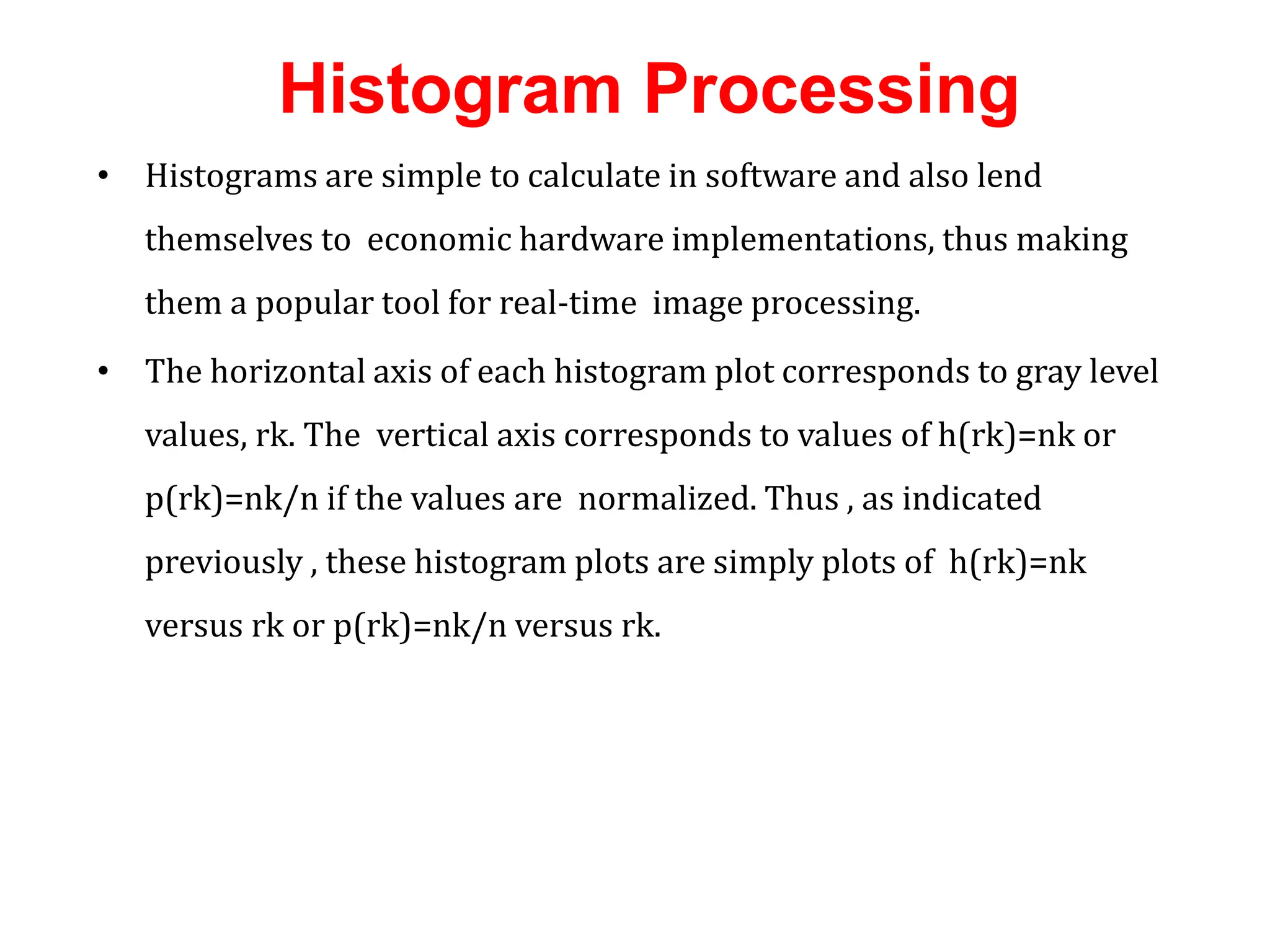 Histogram Processing
• Histograms are simple to calculate in software and also lend
themselves to economic hardware implementations, thus making
them a popular tool for real-time image processing.
• The horizontal axis of each histogram plot corresponds to gray level
values, rk. The vertical axis corresponds to values of h(rk)=nk or
p(rk)=nk/n if the values are normalized. Thus , as indicated
previously , these histogram plots are simply plots of h(rk)=nk
versus rk or p(rk)=nk/n versus rk.
 