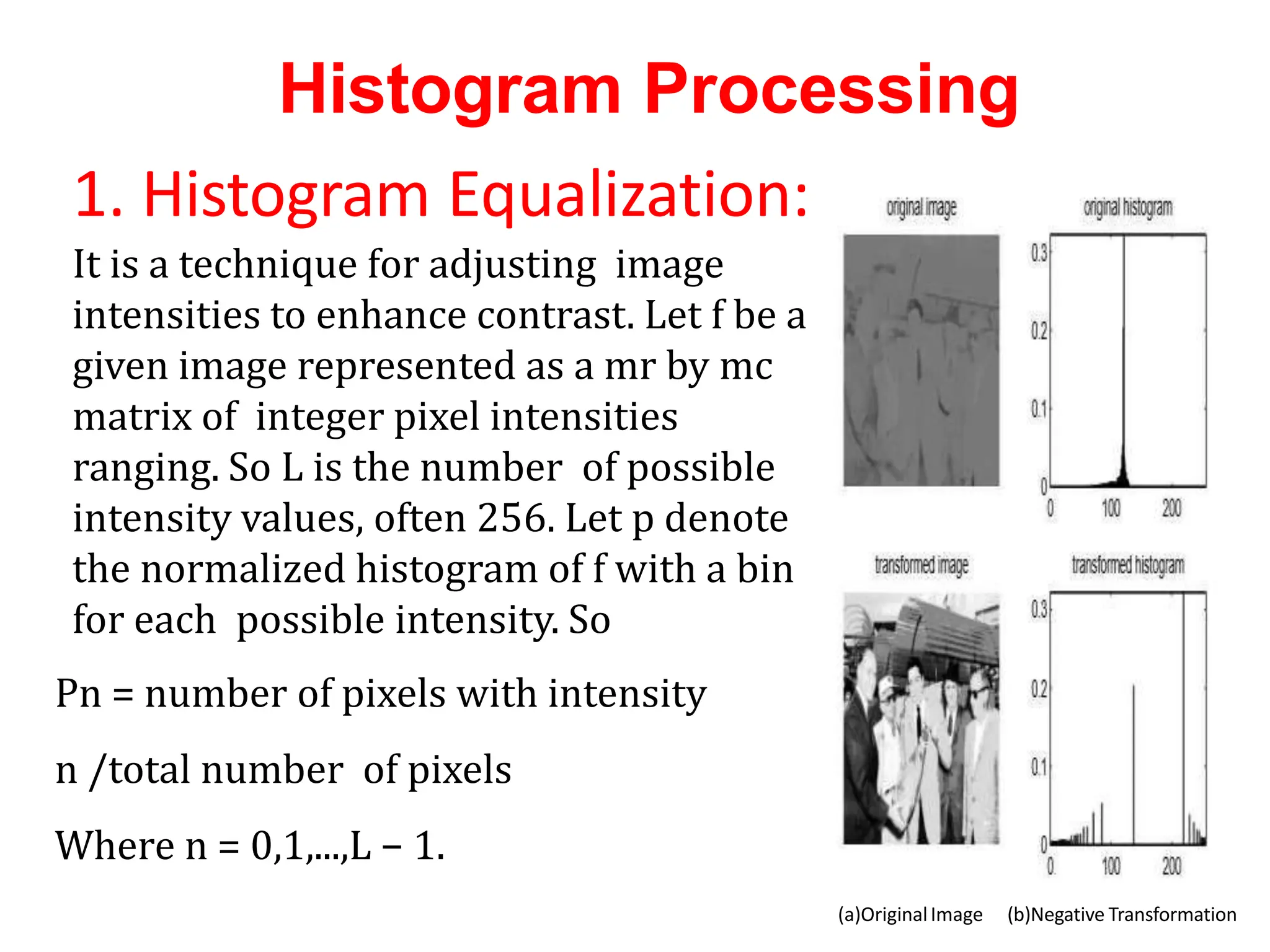 Histogram Processing
(a)OriginalImage (b)Negative Transformation
1. Histogram Equalization:
It is a technique for adjusting image
intensities to enhance contrast. Let f be a
given image represented as a mr by mc
matrix of integer pixel intensities
ranging. So L is the number of possible
intensity values, often 256. Let p denote
the normalized histogram of f with a bin
for each possible intensity. So
Pn = number of pixels with intensity
n /total number of pixels
Where n = 0,1,...,L − 1.
 