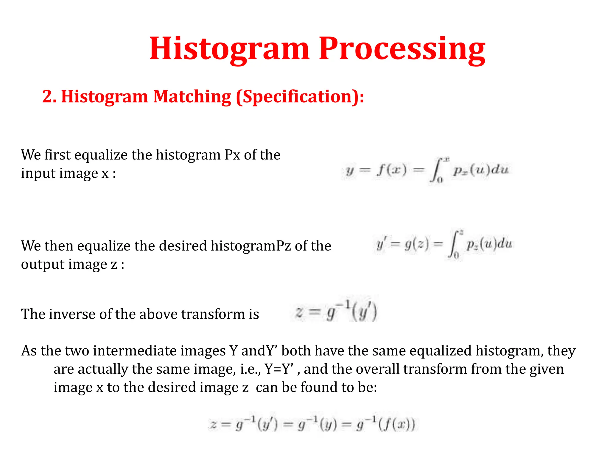 Histogram Processing
We first equalize the histogram Px of the
input image x :
We then equalize the desired histogramPz of the
output image z :
The inverse of the above transform is
As the two intermediate images Y andY’ both have the same equalized histogram, they
are actually the same image, i.e., Y=Y’ , and the overall transform from the given
image x to the desired image z can be found to be:
2. Histogram Matching (Specification):
 