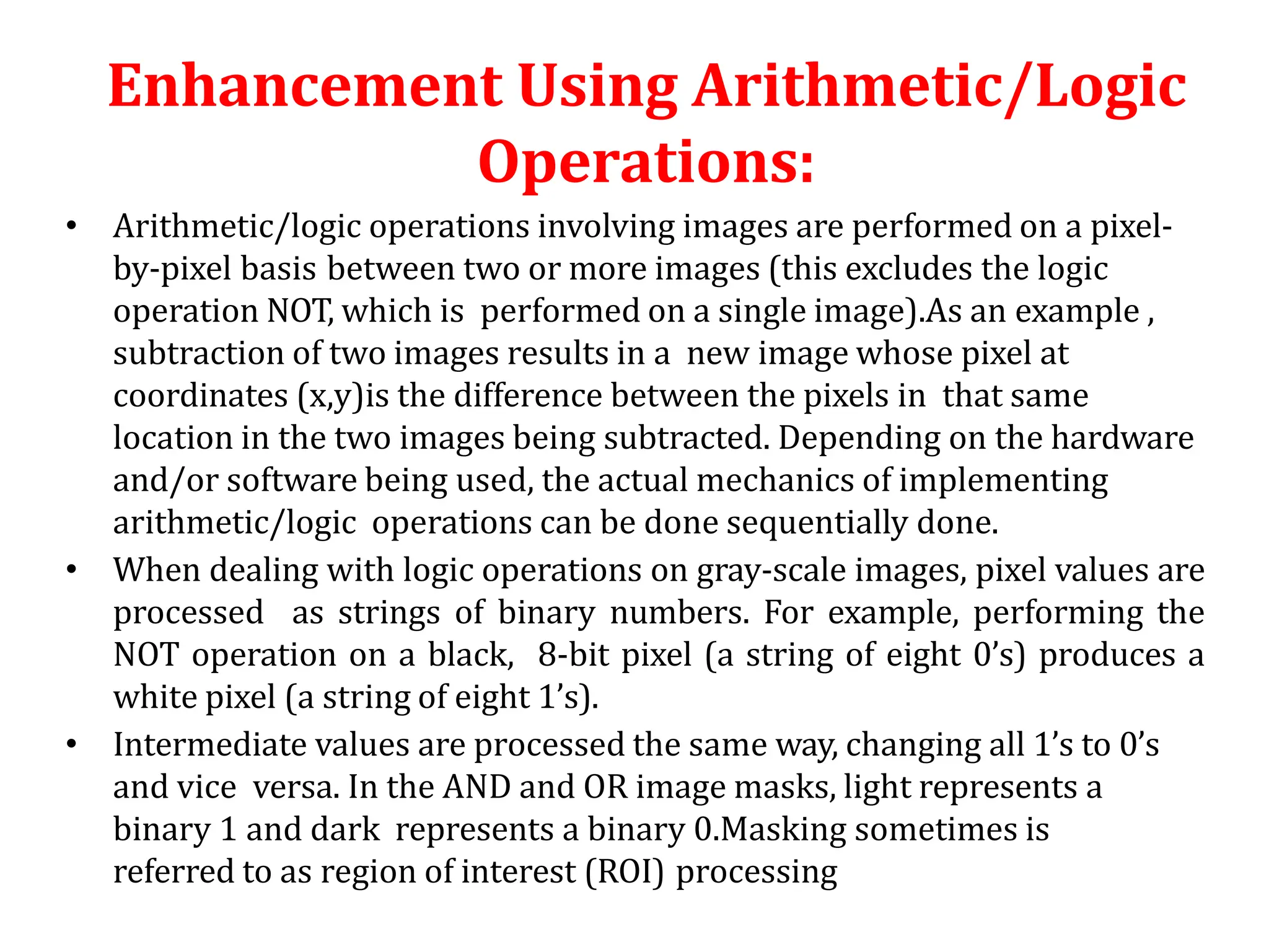 Enhancement Using Arithmetic/Logic
Operations:
• Arithmetic/logic operations involving images are performed on a pixel-
by-pixel basis between two or more images (this excludes the logic
operation NOT, which is performed on a single image).As an example ,
subtraction of two images results in a new image whose pixel at
coordinates (x,y)is the difference between the pixels in that same
location in the two images being subtracted. Depending on the hardware
and/or software being used, the actual mechanics of implementing
arithmetic/logic operations can be done sequentially done.
• When dealing with logic operations on gray-scale images, pixel values are
processed as strings of binary numbers. For example, performing the
NOT operation on a black, 8-bit pixel (a string of eight 0’s) produces a
white pixel (a string of eight 1’s).
• Intermediate values are processed the same way, changing all 1’s to 0’s
and vice versa. In the AND and OR image masks, light represents a
binary 1 and dark represents a binary 0.Masking sometimes is
referred to as region of interest (ROI) processing
 
