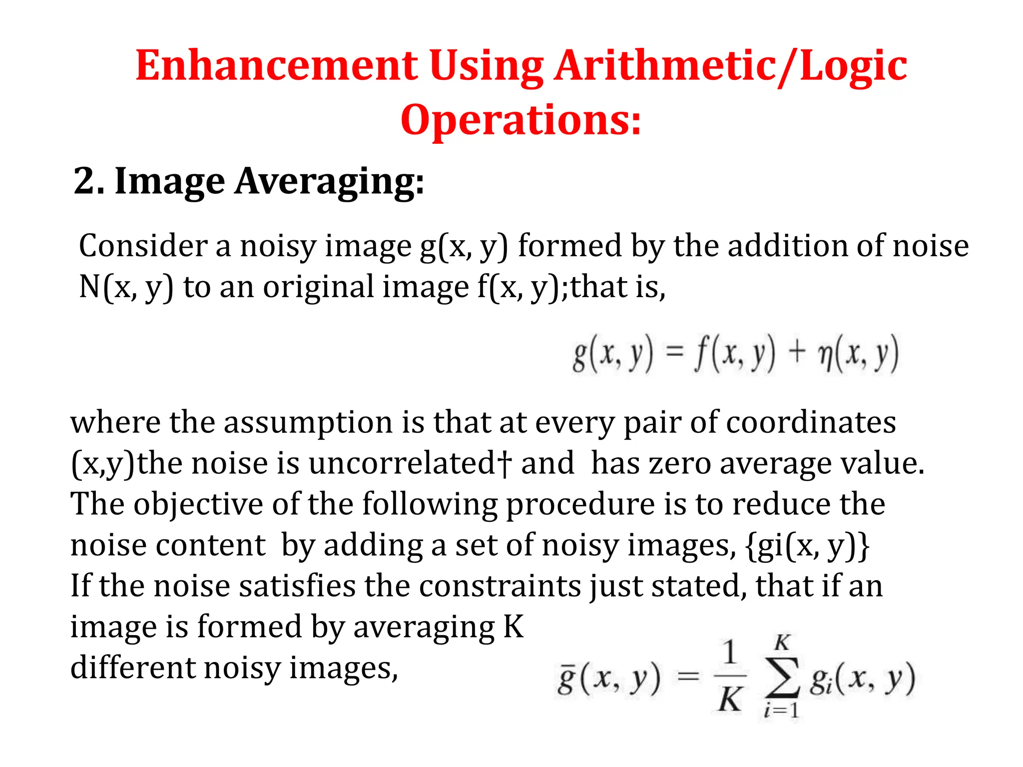 Enhancement Using Arithmetic/Logic
Operations:
2. Image Averaging:
Consider a noisy image g(x, y) formed by the addition of noise
N(x, y) to an original image f(x, y);that is,
where the assumption is that at every pair of coordinates
(x,y)the noise is uncorrelated† and has zero average value.
The objective of the following procedure is to reduce the
noise content by adding a set of noisy images, {gi(x, y)}
If the noise satisfies the constraints just stated, that if an
image is formed by averaging K
different noisy images,
 