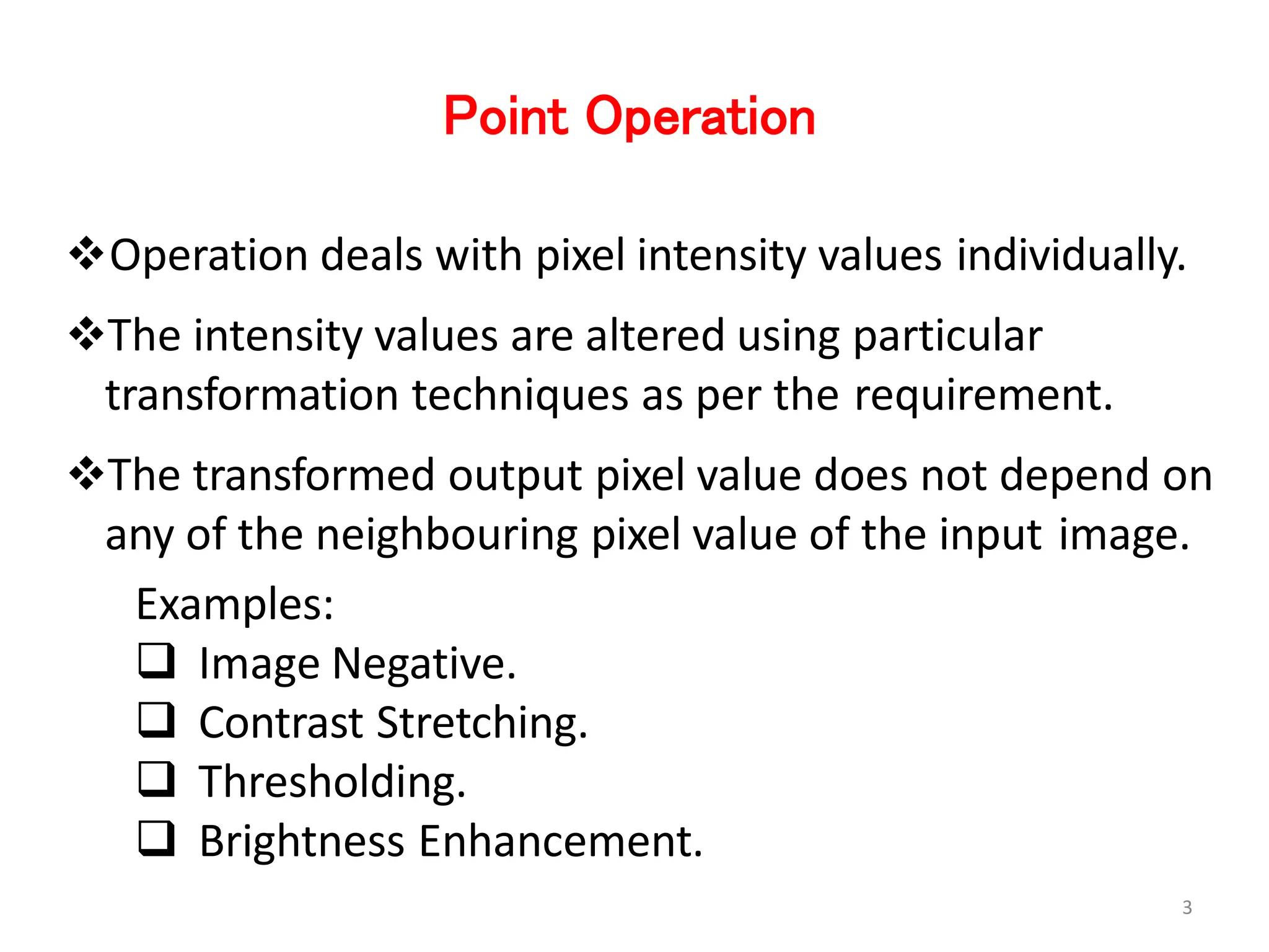 Point Operation
Operation deals with pixel intensity values individually.
The intensity values are altered using particular
transformation techniques as per the requirement.
The transformed output pixel value does not depend on
any of the neighbouring pixel value of the input image.
Examples:
 Image Negative.
 Contrast Stretching.
 Thresholding.
 Brightness Enhancement.
3
 