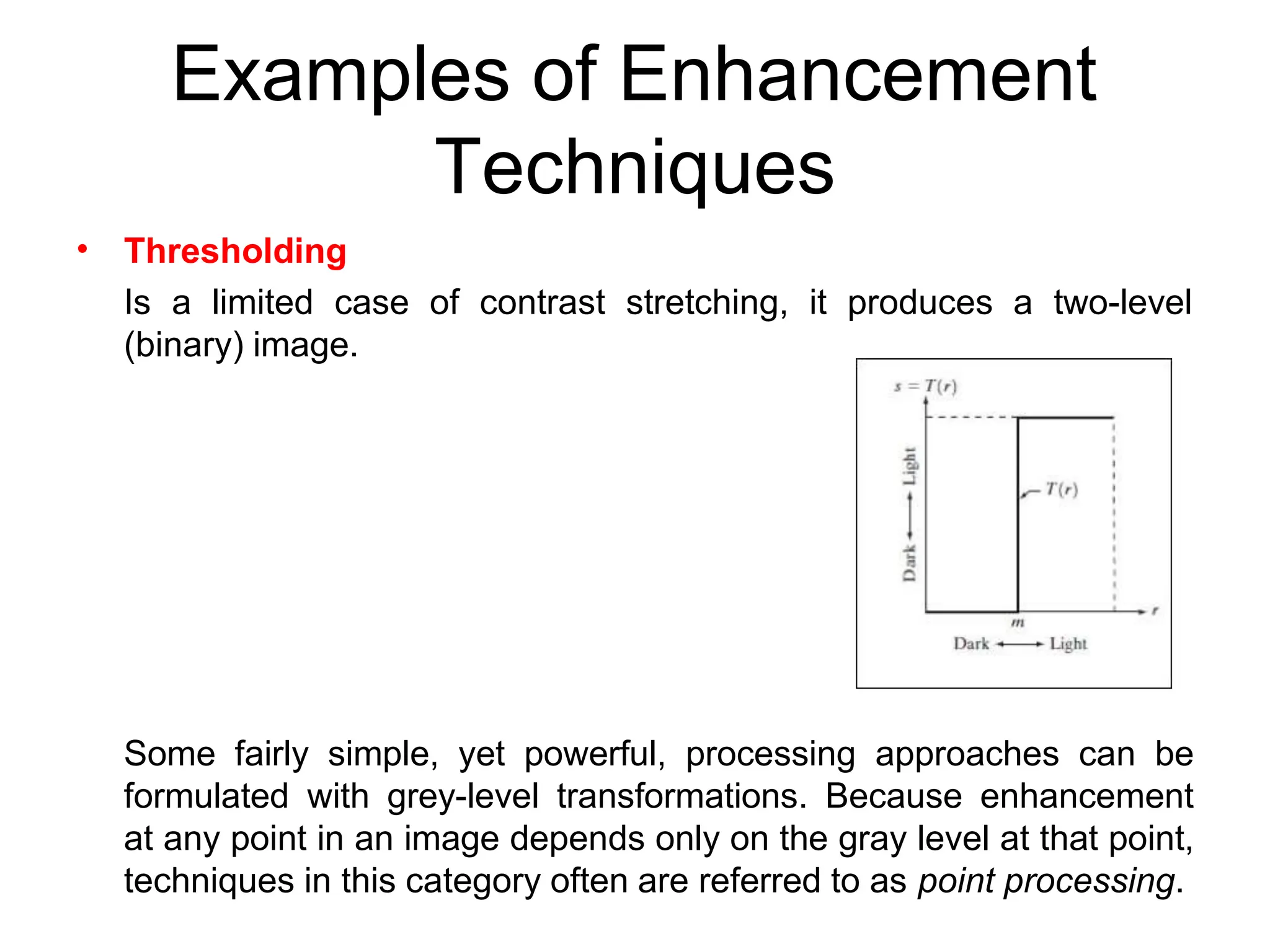 Examples of Enhancement
Techniques
• Thresholding
Is a limited case of contrast stretching, it produces a two-level
(binary) image.
Some fairly simple, yet powerful, processing approaches can be
formulated with grey-level transformations. Because enhancement
at any point in an image depends only on the gray level at that point,
techniques in this category often are referred to as point processing.
 