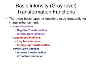 Basic Intensity (Gray-level)
Transformation Functions
• The three basic types of functions used frequently for
image enhancement:
– Linear Functions:
• Negative Transformation
• Identity Transformation
– Logarithmic Functions:
• Log Transformation
• Inverse-log Transformation
– Power-Law Functions:
• nthpower transformation
• nthroot transformation
 