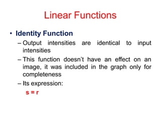 Linear Functions
• Identity Function
– Output intensities are identical to input
intensities
– This function doesn’t have an effect on an
image, it was included in the graph only for
completeness
– Its expression:
s = r
 