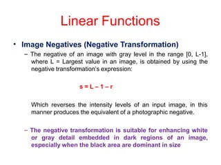 Linear Functions
• Image Negatives (Negative Transformation)
– The negative of an image with gray level in the range [0, L-1],
where L = Largest value in an image, is obtained by using the
negative transformation’s expression:
s = L – 1 – r
Which reverses the intensity levels of an input image, in this
manner produces the equivalent of a photographic negative.
– The negative transformation is suitable for enhancing white
or gray detail embedded in dark regions of an image,
especially when the black area are dominant in size
 