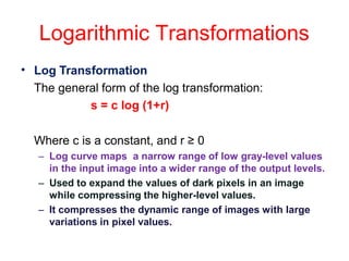 Logarithmic Transformations
• Log Transformation
The general form of the log transformation:
s = c log (1+r)
Where c is a constant, and r ≥ 0
– Log curve maps a narrow range of low gray-level values
in the input image into a wider range of the output levels.
– Used to expand the values of dark pixels in an image
while compressing the higher-level values.
– It compresses the dynamic range of images with large
variations in pixel values.
 