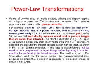 Power-Law Transformations
• Variety of devices used for image capture, printing and display respond
according to a power law. The process used to correct this power-law
response phenomena is called gamma correction.
For example, Cathode Ray Tube (CRT) devices have an intensity-to-
voltage response that is a power function, with exponents varying
from approximately 1.8 to 2.5.With reference to the curve for g=2.5 in Fig.
3.6, we see that such display systems would tend to produce images
that are darker than intended. This effect is illustrated in Fig. 3.7. Figure
3.7(a) shows a simple gray-scale linear wedge input into a CRT monitor. As
expected, the output of the monitor appears darker than the input, as shown
in Fig. 3.7(b). Gamma correction. In this case is straightforward. All we
need to do is preprocess the input image before inputting it into the
monitor by performing the transformation. The result is shown in Fig.
3.7(c).When input into the same monitor, this gamma-corrected input
produces an output that is close in appearance to the original image, as
shown in Fig. 3.7(d).
 