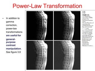 Power-Law Transformation
• In addition to
gamma
correction,
power-law
transformations
are useful for
general-
purpose
contrast
manipulation.
See figure 3.8
 