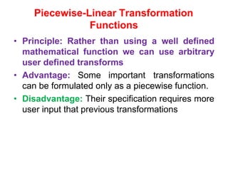 Piecewise-Linear Transformation
Functions
• Principle: Rather than using a well defined
mathematical function we can use arbitrary
user defined transforms
• Advantage: Some important transformations
can be formulated only as a piecewise function.
• Disadvantage: Their specification requires more
user input that previous transformations
 