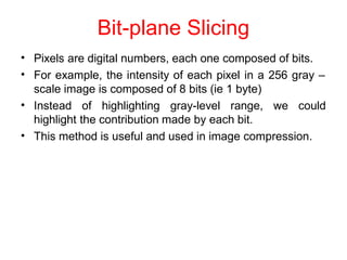 Bit-plane Slicing
•
•
Pixels are digital numbers, each one composed of bits.
For example, the intensity of each pixel in a 256 gray –
scale image is composed of 8 bits (ie 1 byte)
• Instead of highlighting gray-level range, we could
highlight the contribution made by each bit.
This method is useful and used in image compression.
•
 