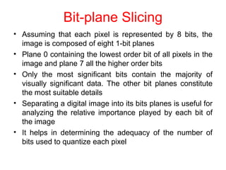 Bit-plane Slicing
• Assuming that each pixel is represented by 8 bits, the
image is composed of eight 1-bit planes
Plane 0 containing the lowest order bit of all pixels in the
image and plane 7 all the higher order bits
Only the most significant bits contain the majority of
visually significant data. The other bit planes constitute
the most suitable details
Separating a digital image into its bits planes is useful for
analyzing the relative importance played by each bit of
the image
It helps in determining the adequacy of the number of
bits used to quantize each pixel
•
•
•
•
 