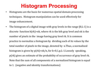 Histogram Processing
• Histograms are the basis for numerous spatial domain processing
techniques. Histogram manipulation can be used effectively for
image enhancement.
• The histogram of a digital image with gray levels in the range [0,L-1] is a
discrete function h(rk)=nk, where rk is the kth gray level and nk is the
number of pixels in the image having gray level rk. It is common
practice to normalize a histogram by dividing each of its values by the
total number of pixels in the image, denoted by n.Thus, a normalized
histogram is given by p(rk)=nk/n, for k=0,1,p,L-1.Loosely speaking,
p(rk) gives an estimate of the probability of occurrence of gray level rk.
Note that the sum of all components of a normalized histogram is equal
to 1. (negative and identity transformations)
 