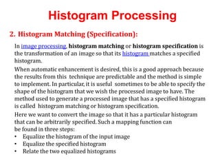 Histogram Processing
2. Histogram Matching (Specification):
In image processing, histogram matching or histogram specification is
the transformation of an image so that its histogram matches a specified
histogram.
When automatic enhancement is desired, this is a good approach because
the results from this technique are predictable and the method is simple
to implement. In particular, it is useful sometimes to be able to specify the
shape of the histogram that we wish the processed image to have. The
method used to generate a processed image that has a specified histogram
is called histogram matching or histogram specification.
Here we want to convert the image so that it has a particular histogram
that can be arbitrarily specified. Such a mapping function can
be found in three steps:
• Equalize the histogram of the input image
• Equalize the specified histogram
• Relate the two equalized histograms
 