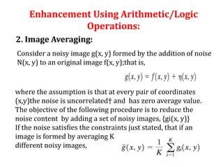 Enhancement Using Arithmetic/Logic
Operations:
2. Image Averaging:
Consider a noisy image g(x, y) formed by the addition of noise
N(x, y) to an original image f(x, y);that is,
where the assumption is that at every pair of coordinates
(x,y)the noise is uncorrelated† and has zero average value.
The objective of the following procedure is to reduce the
noise content by adding a set of noisy images, {gi(x, y)}
If the noise satisfies the constraints just stated, that if an
image is formed by averaging K
different noisy images,
 