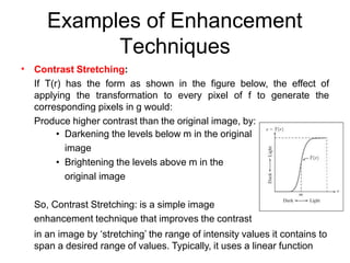 Examples of Enhancement
Techniques
• Contrast Stretching:
If T(r) has the form as shown in the figure below, the effect of
applying the transformation to every pixel of f to generate the
corresponding pixels in g would:
Produce higher contrast than the original image, by:
• Darkening the levels below m in the original
image
• Brightening the levels above m in the
original image
So, Contrast Stretching: is a simple image
enhancement technique that improves the contrast
in an image by ‘stretching’ the range of intensity values it contains to
span a desired range of values. Typically, it uses a linear function
 
