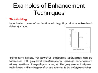 Examples of Enhancement
Techniques
• Thresholding
Is a limited case of contrast stretching, it produces a two-level
(binary) image.
Some fairly simple, yet powerful, processing approaches can be
formulated with grey-level transformations. Because enhancement
at any point in an image depends only on the gray level at that point,
techniques in this category often are referred to as point processing.
 