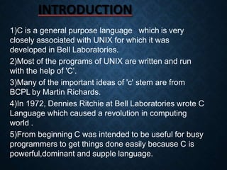 INTRODUCTION
1)C is a general purpose language which is very
closely associated with UNIX for which it was
developed in Bell Laboratories.
2)Most of the programs of UNIX are written and run
with the help of 'C’.
3)Many of the important ideas of 'c' stem are from
BCPL by Martin Richards.
4)In 1972, Dennies Ritchie at Bell Laboratories wrote C
Language which caused a revolution in computing
world .
5)From beginning C was intended to be useful for busy
programmers to get things done easily because C is
powerful,dominant and supple language.
 
