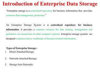 “Enterprise storage is a centralized repository for business information that provides
common data management, protection.”
An Enterprise Storage System is a centralized repository for business
information. It provides a common resource for data sharing, management and
protection via connections to other computer systems. Enterprise storage systems are
designed to process heavy workloads of business-critical information.
Types of Enterprise Storage :
1. Direct-Attached Storage.
2. Network-Attached Storage.
3. Storage Area Networks.
Introduction of Enterprise Data Storage
 
