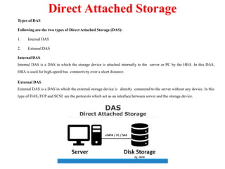 Types of DAS
Following are the two types of Direct Attached Storage (DAS):
1. Internal DAS
2. External DAS
Internal DAS
Internal DAS is a DAS in which the storage device is attached internally to the server or PC by the HBA. In this DAS,
HBA is used for high-speed bus connectivity over a short distance.
External DAS
External DAS is a DAS in which the external storage device is directly connected to the server without any device. In this
type of DAS, FCP and SCSI are the protocols which act as an interface between server and the storage device.
Direct Attached Storage
 