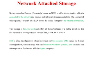 Network-attached Storage (Commonly known as NAS) is a file storage device which is
connected to the network and enables multiple users to access data form the centralized
disk capacity. The users on a LAN access the shared storage by the ethernet connection.
This storage is fast, low-cost and offers all the advantages of a public cloud on the
site. It uses file access protocols such as NFS, SMB, NCP, or AFP.
NFS is a file-based protocol which is popular on Unix systems. SMB stands for Server
Message Block, which is used with the Microsoft Windows systems. AFP is also a file
access protocol that is used with the Apple computers.
Network Attached Storage
 