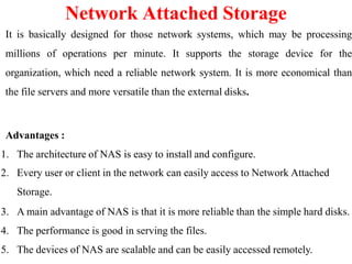 It is basically designed for those network systems, which may be processing
millions of operations per minute. It supports the storage device for the
organization, which need a reliable network system. It is more economical than
the file servers and more versatile than the external disks.
Advantages :
1. The architecture of NAS is easy to install and configure.
2. Every user or client in the network can easily access to Network Attached
Storage.
3. A main advantage of NAS is that it is more reliable than the simple hard disks.
4. The performance is good in serving the files.
5. The devices of NAS are scalable and can be easily accessed remotely.
Network Attached Storage
 
