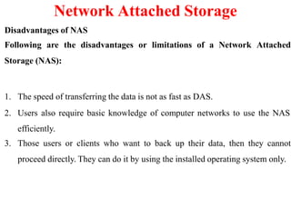 Disadvantages of NAS
Following are the disadvantages or limitations of a Network Attached
Storage (NAS):
1. The speed of transferring the data is not as fast as DAS.
2. Users also require basic knowledge of computer networks to use the NAS
efficiently.
3. Those users or clients who want to back up their data, then they cannot
proceed directly. They can do it by using the installed operating system only.
Network Attached Storage
 
