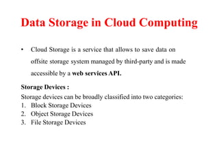 • Cloud Storage is a service that allows to save data on
offsite storage system managed by third-party and is made
accessible by a web services API.
Storage Devices :
Storage devices can be broadly classified into two categories:
1. Block Storage Devices
2. Object Storage Devices
3. File Storage Devices
Data Storage in Cloud Computing
 