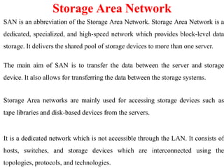 SAN is an abbreviation of the Storage Area Network. Storage Area Network is a
dedicated, specialized, and high-speed network which provides block-level data
storage. It delivers the shared pool of storage devices to more than one server.
The main aim of SAN is to transfer the data between the server and storage
device. It also allows for transferring the data between the storage systems.
Storage Area networks are mainly used for accessing storage devices such as
tape libraries and disk-based devices from the servers.
It is a dedicated network which is not accessible through the LAN. It consists of
hosts, switches, and storage devices which are interconnected using the
topologies, protocols, and technologies.
Storage Area Network
 