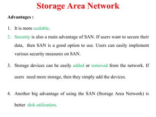 Advantages :
1. It is more scalable.
2. Security is also a main advantage of SAN. If users want to secure their
data, then SAN is a good option to use. Users can easily implement
various security measures on SAN.
3. Storage devices can be easily added or removed from the network. If
users need more storage, then they simply add the devices.
4. Another big advantage of using the SAN (Storage Area Network) is
better disk utilization.
Storage Area Network
 