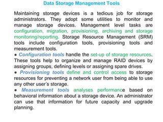 Data Storage Management Tools
Maintaining storage devices is a tedious job for storage
administrators. They adopt some utilities to monitor and
manage storage devices. Management level tasks are
configuration, migration, provisioning, archiving and storage
monitoring/reporting. Storage Resource Management (SRM)
tools include configuration tools, provisioning tools and
measurement tools.
● Configuration tools handle the set-up of storage resources.
These tools help to organize and manage RAID devices by
assigning groups, defining levels or assigning spare drives.
● Provisioning tools define and control access to storage
resources for preventing a network user from being able to use
any other user’s storage.
● Measurement tools analyses performance based on
behavioral information about a storage device. An administrator
can use that information for future capacity and upgrade
planning.
 