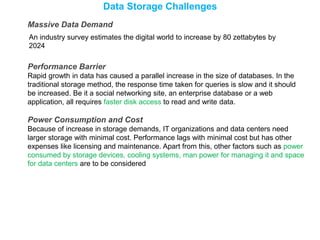 Data Storage Challenges
Massive Data Demand
An industry survey estimates the digital world to increase by 80 zettabytes by
2024
Performance Barrier
Rapid growth in data has caused a parallel increase in the size of databases. In the
traditional storage method, the response time taken for queries is slow and it should
be increased. Be it a social networking site, an enterprise database or a web
application, all requires faster disk access to read and write data.
Power Consumption and Cost
Because of increase in storage demands, IT organizations and data centers need
larger storage with minimal cost. Performance lags with minimal cost but has other
expenses like licensing and maintenance. Apart from this, other factors such as power
consumed by storage devices, cooling systems, man power for managing it and space
for data centers are to be considered
 