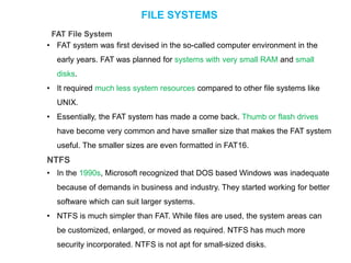 FILE SYSTEMS
FAT File System
• FAT system was first devised in the so-called computer environment in the
early years. FAT was planned for systems with very small RAM and small
disks.
• It required much less system resources compared to other file systems like
UNIX.
• Essentially, the FAT system has made a come back. Thumb or flash drives
have become very common and have smaller size that makes the FAT system
useful. The smaller sizes are even formatted in FAT16.
NTFS
• In the 1990s, Microsoft recognized that DOS based Windows was inadequate
because of demands in business and industry. They started working for better
software which can suit larger systems.
• NTFS is much simpler than FAT. While files are used, the system areas can
be customized, enlarged, or moved as required. NTFS has much more
security incorporated. NTFS is not apt for small-sized disks.
 