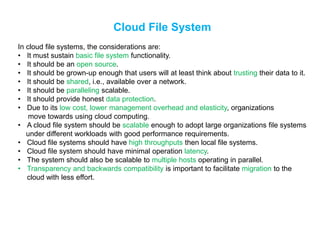 Cloud File System
In cloud file systems, the considerations are:
• It must sustain basic file system functionality.
• It should be an open source.
• It should be grown-up enough that users will at least think about trusting their data to it.
• It should be shared, i.e., available over a network.
• It should be paralleling scalable.
• It should provide honest data protection.
• Due to its low cost, lower management overhead and elasticity, organizations
move towards using cloud computing.
• A cloud file system should be scalable enough to adopt large organizations file systems
under different workloads with good performance requirements.
• Cloud file systems should have high throughputs then local file systems.
• Cloud file system should have minimal operation latency.
• The system should also be scalable to multiple hosts operating in parallel.
• Transparency and backwards compatibility is important to facilitate migration to the
cloud with less effort.
 