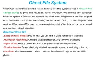 Ghost File System
Ghost (General hardware-oriented system transfer) cloud file system is used in Amazon Web
Services (AWS). It gives high redundant elastic mountable, cost-effective and standards-
based file system. A fully featured scalable and stable cloud file systems is provided by ghost
cloud file system. GFS (Ghost File System) run over Amazon’s S3, EC2 and SimpleDB web
services. When using GFS, user can have complete control of the data and can be accessed
as a standard network disk drive.
Benefits of Ghost CFS
● Elastic and cost efficient: Pay for what you use from 1 GB to hundreds of terabytes.
● Multi-region redundancy: Aiming to take advantage of AWS’s 99.99% availability
● Highly secure: Uses your own AWS account (ghost cannot access your data).
● No administration: Scales elastically with built in redundancy—no provisioning or backup.
● Anywhere: Mount on a server or client or access files via a web page or from a mobile
phone.
 