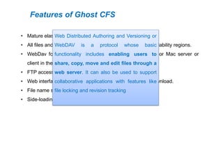 Features of Ghost CFS
• Mature elastic file system in the cloud.
• All files and metadata duplicated across multiple AWS availability regions.
• WebDav for standard mounting on any Linux, Windows or Mac server or
client in the world.
• FTP access.
• Web interface for user management and for file upload/download.
• File name search.
• Side-loading of files from torrent and from URL.
Web Distributed Authoring and Versioning or
WebDAV is a protocol whose basic
functionality includes enabling users to
share, copy, move and edit files through a
web server. It can also be used to support
collaborative applications with features like
file locking and revision tracking
 