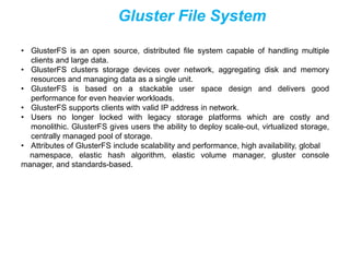 Gluster File System
• GlusterFS is an open source, distributed file system capable of handling multiple
clients and large data.
• GlusterFS clusters storage devices over network, aggregating disk and memory
resources and managing data as a single unit.
• GlusterFS is based on a stackable user space design and delivers good
performance for even heavier workloads.
• GlusterFS supports clients with valid IP address in network.
• Users no longer locked with legacy storage platforms which are costly and
monolithic. GlusterFS gives users the ability to deploy scale-out, virtualized storage,
centrally managed pool of storage.
• Attributes of GlusterFS include scalability and performance, high availability, global
namespace, elastic hash algorithm, elastic volume manager, gluster console
manager, and standards-based.
 