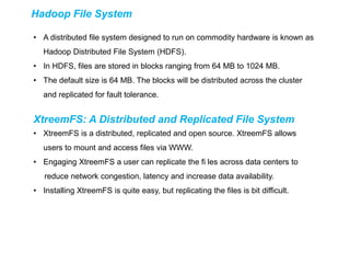 Hadoop File System
• A distributed file system designed to run on commodity hardware is known as
Hadoop Distributed File System (HDFS).
• In HDFS, files are stored in blocks ranging from 64 MB to 1024 MB.
• The default size is 64 MB. The blocks will be distributed across the cluster
and replicated for fault tolerance.
XtreemFS: A Distributed and Replicated File System
• XtreemFS is a distributed, replicated and open source. XtreemFS allows
users to mount and access files via WWW.
• Engaging XtreemFS a user can replicate the fi les across data centers to
reduce network congestion, latency and increase data availability.
• Installing XtreemFS is quite easy, but replicating the files is bit difficult.
 