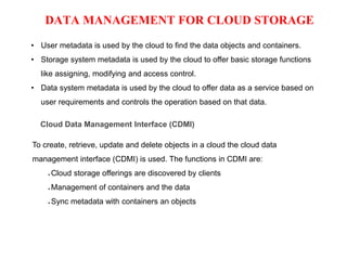 DATA MANAGEMENT FOR CLOUD STORAGE
• User metadata is used by the cloud to find the data objects and containers.
• Storage system metadata is used by the cloud to offer basic storage functions
like assigning, modifying and access control.
• Data system metadata is used by the cloud to offer data as a service based on
user requirements and controls the operation based on that data.
Cloud Data Management Interface (CDMI)
To create, retrieve, update and delete objects in a cloud the cloud data
management interface (CDMI) is used. The functions in CDMI are:
● Cloud storage offerings are discovered by clients
● Management of containers and the data
● Sync metadata with containers an objects
 