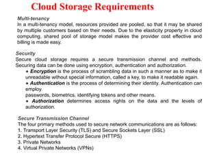 Cloud Storage Requirements
Multi-tenancy
In a multi-tenancy model, resources provided are pooled, so that it may be shared
by multiple customers based on their needs. Due to the elasticity property in cloud
computing, shared pool of storage model makes the provider cost effective and
billing is made easy.
Security
Secure cloud storage requires a secure transmission channel and methods.
Securing data can be done using encryption, authentication and authorization.
● Encryption is the process of scrambling data in such a manner as to make it
unreadable without special information, called a key, to make it readable again.
● Authentication is the process of determining their identity. Authentication can
employ
passwords, biometrics, identifying tokens and other means.
● Authorization determines access rights on the data and the levels of
authorization.
Secure Transmission Channel
The four primary methods used to secure network communications are as follows:
1. Transport Layer Security (TLS) and Secure Sockets Layer (SSL)
2. Hypertext Transfer Protocol Secure (HTTPS)
3. Private Networks
4. Virtual Private Networks (VPNs)
 