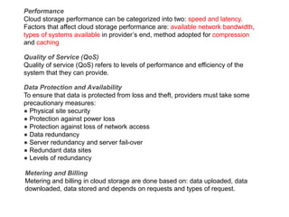 Performance
Cloud storage performance can be categorized into two: speed and latency.
Factors that affect cloud storage performance are: available network bandwidth,
types of systems available in provider’s end, method adopted for compression
and caching
Quality of Service (QoS)
Quality of service (QoS) refers to levels of performance and efficiency of the
system that they can provide.
Data Protection and Availability
To ensure that data is protected from loss and theft, providers must take some
precautionary measures:
● Physical site security
● Protection against power loss
● Protection against loss of network access
● Data redundancy
● Server redundancy and server fail-over
● Redundant data sites
● Levels of redundancy
Metering and Billing
Metering and billing in cloud storage are done based on: data uploaded, data
downloaded, data stored and depends on requests and types of request.
 