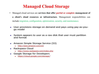Managed Cloud Storage
• Managed cloud services are services that offer partial or complete management of
a client's cloud resources or infrastructure. Management responsibilities can
include migration, configuration, optimization, security, and maintenance.
 