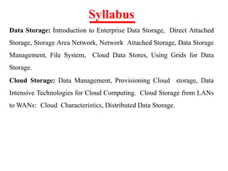 Syllabus
Data Storage: Introduction to Enterprise Data Storage, Direct Attached
Storage, Storage Area Network, Network Attached Storage, Data Storage
Management, File System, Cloud Data Stores, Using Grids for Data
Storage.
Cloud Storage: Data Management, Provisioning Cloud storage, Data
Intensive Technologies for Cloud Computing. Cloud Storage from LANs
to WANs: Cloud Characteristics, Distributed Data Storage.
 
