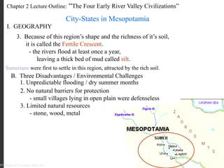 Chapter 2 Lecture Outline: “The Four Early River Valley Civilizations”
City-States in Mesopotamia
I. GEOGRAPHY
PP Design of T. Loessin; Akins H.S.
3. Because of this region’s shape and the richness of it’s soil,
it is called the Fertile Crescent.
- the rivers flood at least once a year,
leaving a thick bed of mud called silt.
Sumerians were first to settle in this region, attracted by the rich soil.
B. Three Disadvantages / Environmental Challenges
1. Unpredictable flooding / dry summer months
2. No natural barriers for protection
- small villages lying in open plain were defenseless
3. Limited natural resources
- stone, wood, metal
PP Design of T. Loessin; Akins H.S.
 